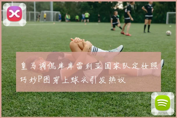 皇马调侃库库雷利亚国家队定妆照巧妙P图穿上球衣引发热议