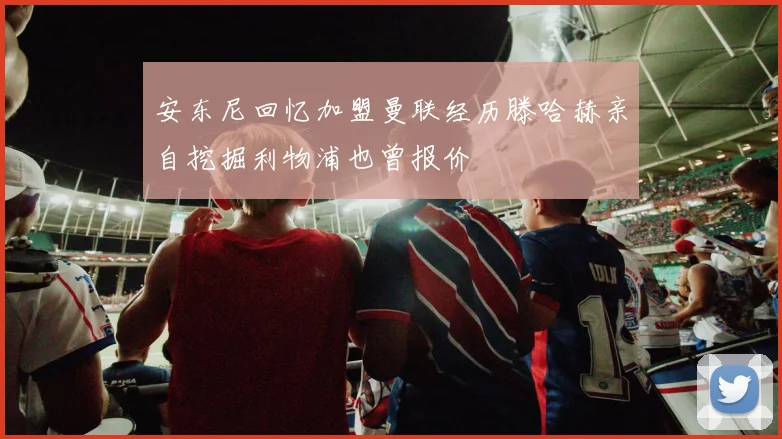 安东尼回忆加盟曼联经历滕哈赫亲自挖掘利物浦也曾报价
