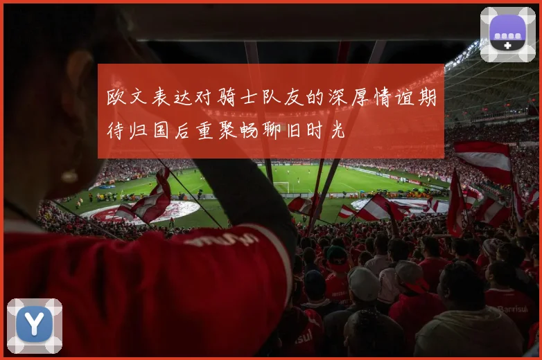 欧文表达对骑士队友的深厚情谊期待归国后重聚畅聊旧时光