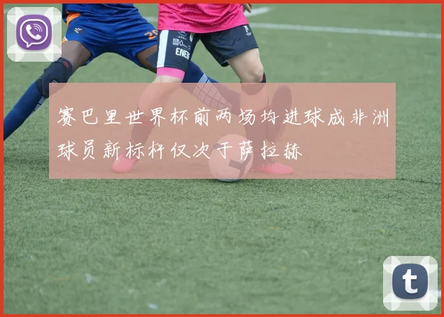 赛巴里世界杯前两场均进球成非洲球员新标杆仅次于萨拉赫