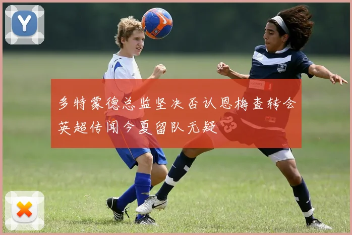 多特蒙德总监坚决否认恩梅查转会英超传闻今夏留队无疑