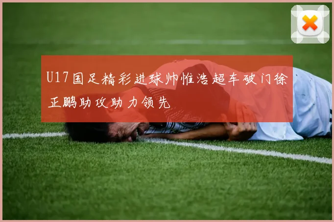 U17国足精彩进球帅惟浩超车破门徐正鹏助攻助力领先
