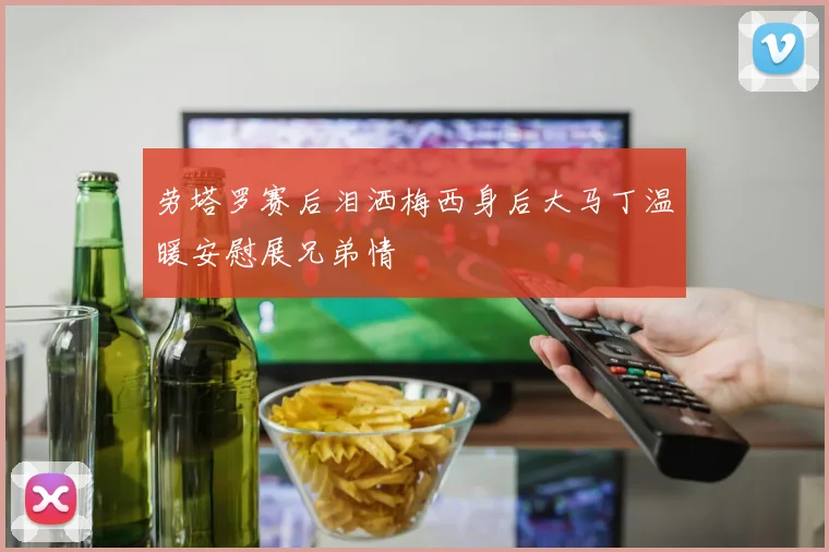 劳塔罗赛后泪洒梅西身后大马丁温暖安慰展兄弟情