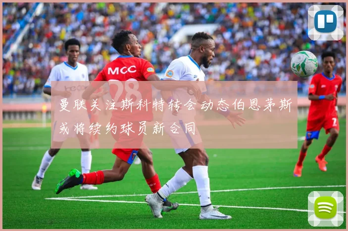 曼联关注斯科特转会动态伯恩茅斯或将续约球员新合同