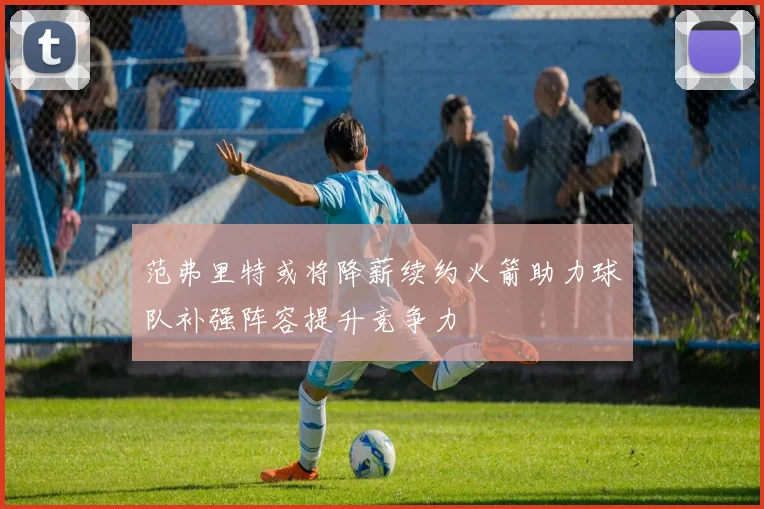 范弗里特或将降薪续约火箭助力球队补强阵容提升竞争力
