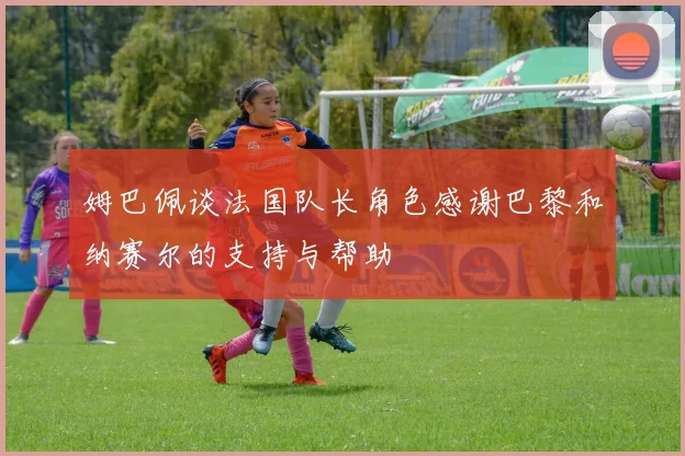 姆巴佩谈法国队长角色感谢巴黎和纳赛尔的支持与帮助