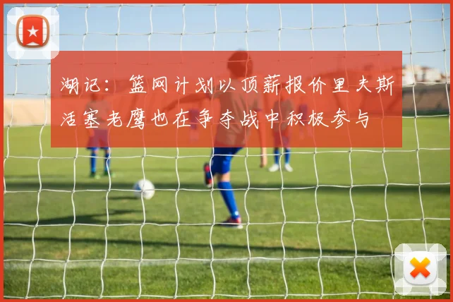 湖记：篮网计划以顶薪报价里夫斯活塞老鹰也在争夺战中积极参与