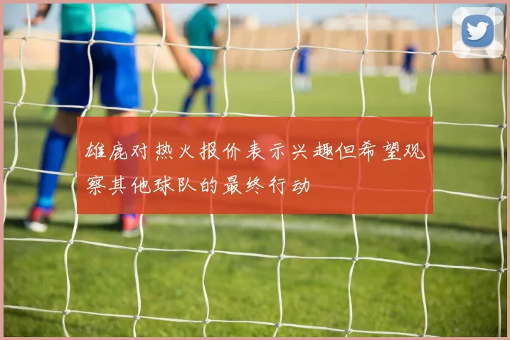 雄鹿对热火报价表示兴趣但希望观察其他球队的最终行动