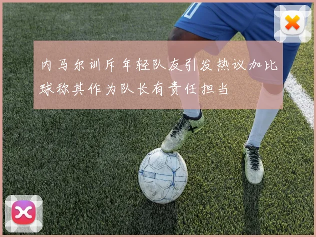 内马尔训斥年轻队友引发热议加比球称其作为队长有责任担当