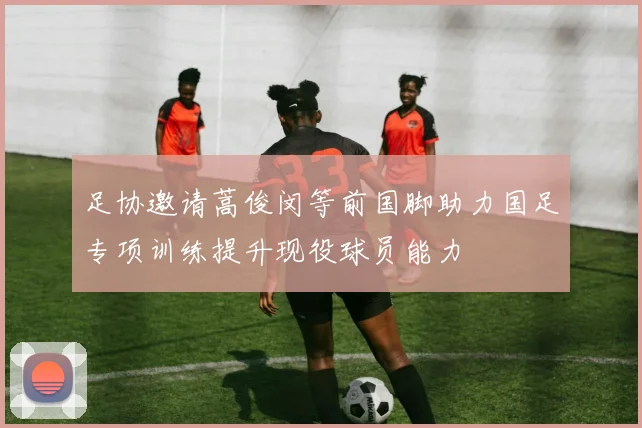 足协邀请蒿俊闵等前国脚助力国足专项训练提升现役球员能力