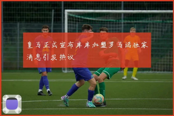 皇马正式宣布库库加盟罗马诺独家消息引发热议